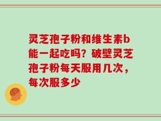 灵芝孢子粉和维生素b能一起吃吗？破壁灵芝孢子粉每天服用几次，每次服多少