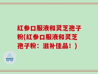 红参口服液和灵芝孢子粉(红参口服液和灵芝孢子粉：滋补佳品！)
