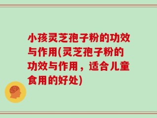 小孩灵芝孢子粉的功效与作用(灵芝孢子粉的功效与作用，适合儿童食用的好处)