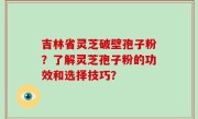 吉林省灵芝破壁孢子粉？了解灵芝孢子粉的功效和选择技巧？