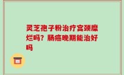 灵芝孢子粉治疗宫颈糜烂吗？肠癌晚期能治好吗