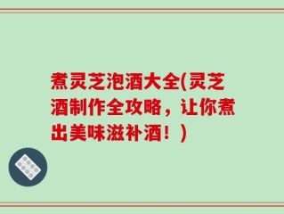 煮灵芝泡酒大全(灵芝酒制作全攻略，让你煮出美味滋补酒！)