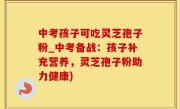 中考孩子可吃灵芝孢子粉_中考备战：孩子补充营养，灵芝孢子粉助力健康)