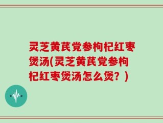 灵芝黄芪党参枸杞红枣煲汤(灵芝黄芪党参枸杞红枣煲汤怎么煲？)