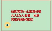 如意灵芝什么寓意好呢女人(女人必看：如意灵芝的美妙寓意)