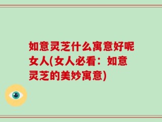 如意灵芝什么寓意好呢女人(女人必看：如意灵芝的美妙寓意)
