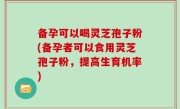 备孕可以喝灵芝孢子粉(备孕者可以食用灵芝孢子粉，提高生育机率)