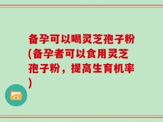 备孕可以喝灵芝孢子粉(备孕者可以食用灵芝孢子粉，提高生育机率)