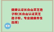 健康认证长白山灵芝孢子粉(长白山认证灵芝孢子粉，专业健康养生选择)
