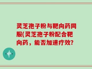 灵芝孢子粉与靶向药同服(灵芝孢子粉配合靶向药，能否加速疗效？