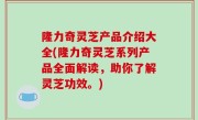隆力奇灵芝产品介绍大全(隆力奇灵芝系列产品全面解读，助你了解灵芝功效。)