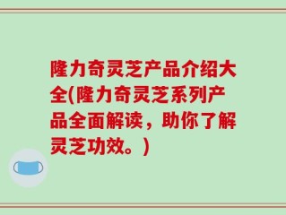 隆力奇灵芝产品介绍大全(隆力奇灵芝系列产品全面解读，助你了解灵芝功效。)