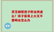 灵芝破壁孢子粉治阴虚么？孩子容易上火又不爱喝水怎么办
