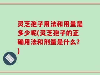 灵芝孢子用法和用量是多少呢(灵芝孢子的正确用法和剂量是什么？)
