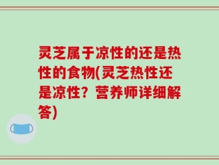 灵芝属于凉性的还是热性的食物(灵芝热性还是凉性？营养师详细解答)