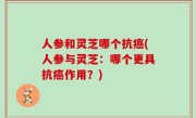 人参和灵芝哪个抗癌(人参与灵芝：哪个更具抗癌作用？)