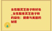 女性服灵芝孢子粉好处_女性服用灵芝孢子粉的益处：健康与美丽的秘密