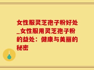 女性服灵芝孢子粉好处_女性服用灵芝孢子粉的益处：健康与美丽的秘密
