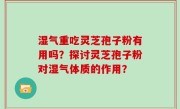 湿气重吃灵芝孢子粉有用吗？探讨灵芝孢子粉对湿气体质的作用？
