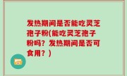 发热期间是否能吃灵芝孢子粉(能吃灵芝孢子粉吗？发热期间是否可食用？)