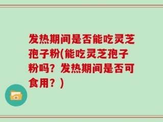 发热期间是否能吃灵芝孢子粉(能吃灵芝孢子粉吗？发热期间是否可食用？)