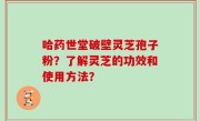 哈药世堂破壁灵芝孢子粉？了解灵芝的功效和使用方法？