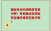 饭后多长时间喝灵芝孢子粉？专家建议你该如何正确饮用灵芝孢子粉？