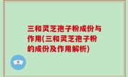 三和灵芝孢子粉成份与作用(三和灵芝孢子粉的成份及作用解析)