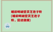 睡前喝破壁灵芝孢子粉(睡前喝破壁灵芝孢子粉，促进健康)