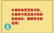 大麦粉末灵芝孢子粉_大麦粉与灵芝孢子粉的完美结合：健康养生新选择)