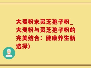 大麦粉末灵芝孢子粉_大麦粉与灵芝孢子粉的完美结合：健康养生新选择)