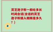 灵芝孢子粉一般吃多长时间合适(合适的灵芝孢子粉摄入期限是多久？)