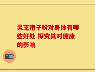 灵芝孢子粉对身体有哪些好处 探究其对健康的影响