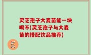 灵芝孢子大麦苗能一块喝不(灵芝孢子与大麦苗的搭配饮品推荐)