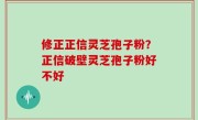 修正正信灵芝孢子粉？正信破壁灵芝孢子粉好不好