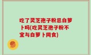 吃了灵芝孢子粉忌白萝卜吗(吃灵芝孢子粉不宜与白萝卜同食)