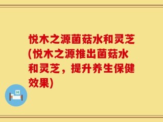 悦木之源菌菇水和灵芝(悦木之源推出菌菇水和灵芝，提升养生保健效果)
