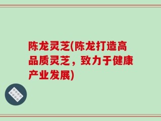陈龙灵芝(陈龙打造高品质灵芝，致力于健康产业发展)