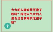 火大的人能吃灵芝孢子粉吗？探讨火气大的人是否适合食用灵芝孢子粉？