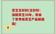 灵芝王轩轩(王轩轩：深耕灵芝30年，带来了世界级灵芝产品制造商)