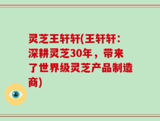灵芝王轩轩(王轩轩：深耕灵芝30年，带来了世界级灵芝产品制造商)
