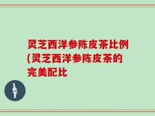 灵芝西洋参陈皮茶比例(灵芝西洋参陈皮茶的完美配比