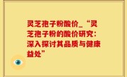 灵芝孢子粉酸价_“灵芝孢子粉的酸价研究：深入探讨其品质与健康益处”