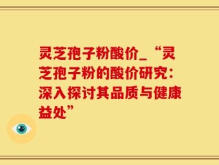 灵芝孢子粉酸价_“灵芝孢子粉的酸价研究：深入探讨其品质与健康益处”