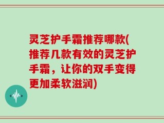 灵芝护手霜推荐哪款(推荐几款有效的灵芝护手霜，让你的双手变得更加柔软滋润)