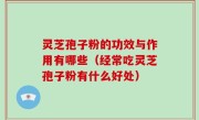 灵芝孢子粉的功效与作用有哪些（经常吃灵芝孢子粉有什么好处）