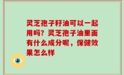 灵芝孢子籽油可以一起用吗？灵芝孢子油里面有什么成分呢，保健效果怎么样