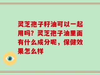 灵芝孢子籽油可以一起用吗？灵芝孢子油里面有什么成分呢，保健效果怎么样