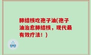 肺结核吃孢子油(孢子油治愈肺结核，现代最有效疗法！)