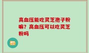 高血压能吃灵芝孢子粉嘛？高血压可以吃灵芝粉吗